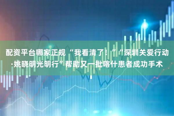 配资平台哪家正规 “我看清了！”“深圳关爱行动·姚晓明光明行”帮助又一批喀什患者成功手术