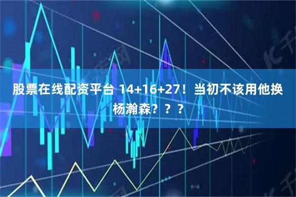 股票在线配资平台 14+16+27！当初不该用他换杨瀚森？？？