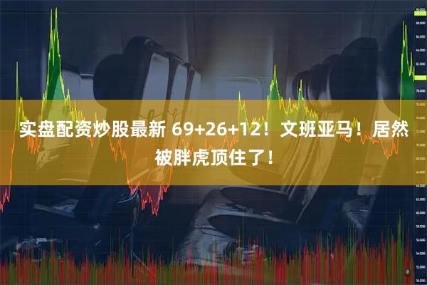 实盘配资炒股最新 69+26+12！文班亚马！居然被胖虎顶住了！