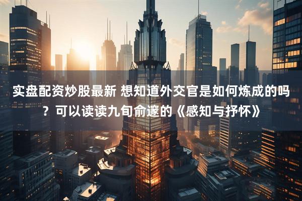 实盘配资炒股最新 想知道外交官是如何炼成的吗？可以读读九旬俞邃的《感知与抒怀》