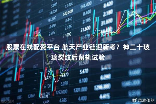 股票在线配资平台 航天产业链迎新考？神二十玻璃裂纹后留轨试验