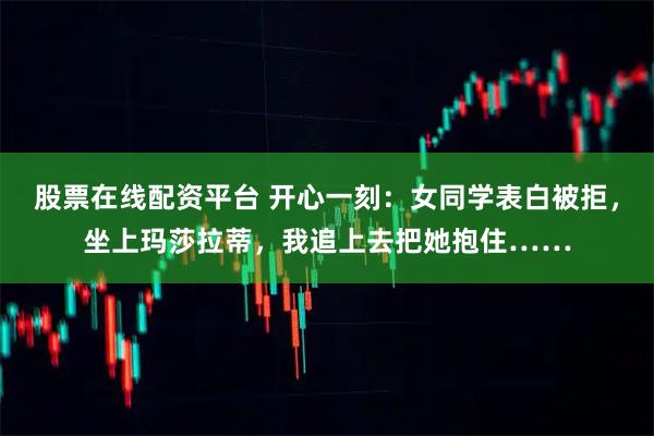 股票在线配资平台 开心一刻：女同学表白被拒，坐上玛莎拉蒂，我追上去把她抱住……