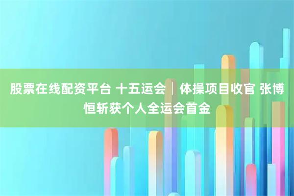 股票在线配资平台 十五运会│体操项目收官 张博恒斩获个人全运会首金