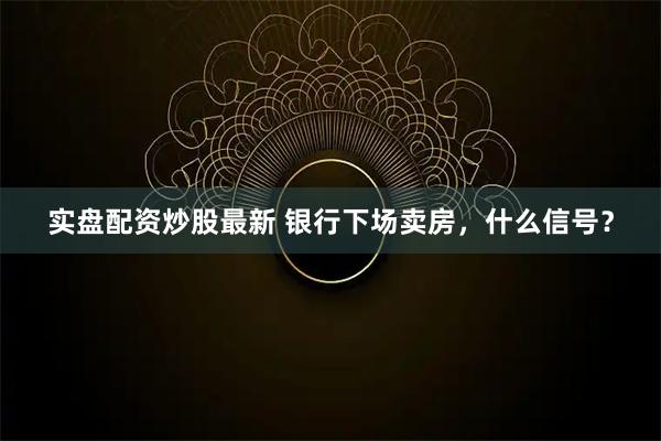 实盘配资炒股最新 银行下场卖房，什么信号？