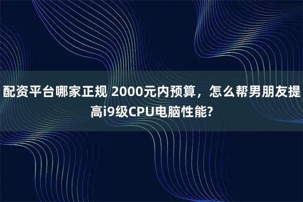 配资平台哪家正规 2000元内预算，怎么帮男朋友提高i9级CPU电脑性能?