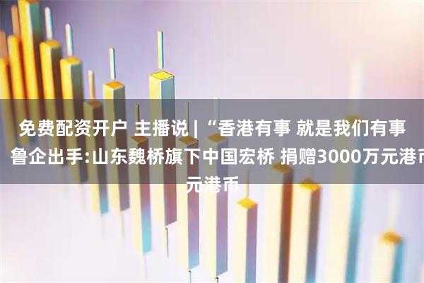 免费配资开户 主播说 | “香港有事 就是我们有事” 鲁企出手:山东魏桥旗下中国宏桥 捐赠3000万元港币
