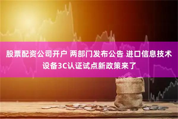 股票配资公司开户 两部门发布公告 进口信息技术设备3C认证试点新政策来了