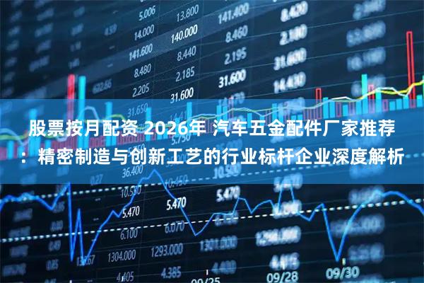 股票按月配资 2026年 汽车五金配件厂家推荐：精密制造与创新工艺的行业标杆企业深度解析