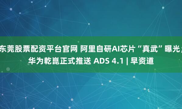 东莞股票配资平台官网 阿里自研AI芯片“真武”曝光；华为乾崑正式推送 ADS 4.1 | 早资道