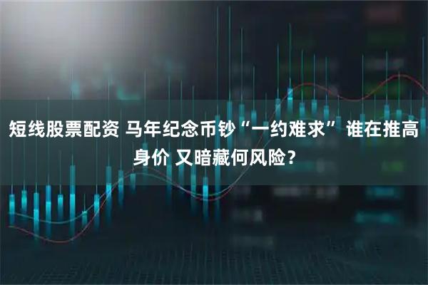 短线股票配资 马年纪念币钞“一约难求” 谁在推高身价 又暗藏何风险？