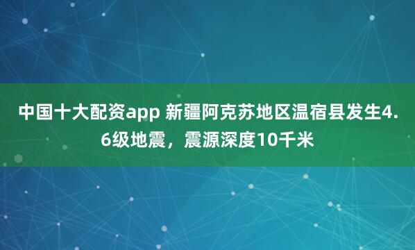 中国十大配资app 新疆阿克苏地区温宿县发生4.6级地震，震源深度10千米