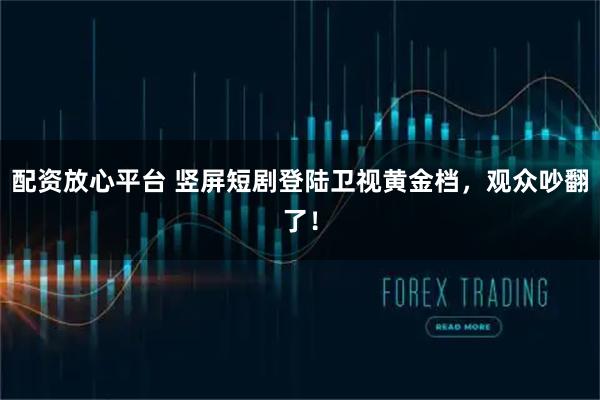 配资放心平台 竖屏短剧登陆卫视黄金档，观众吵翻了！