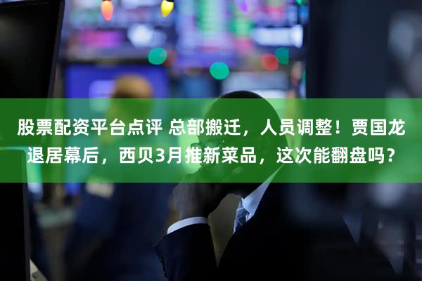 股票配资平台点评 总部搬迁，人员调整！贾国龙退居幕后，西贝3月推新菜品，这次能翻盘吗？