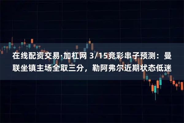 在线配资交易·加杠网 3/15竞彩串子预测：曼联坐镇主场全取三分，勒阿弗尔近期状态低迷