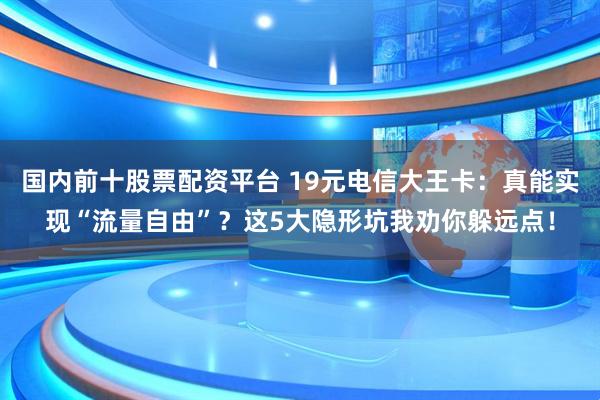 国内前十股票配资平台 19元电信大王卡：真能实现“流量自由”？这5大隐形坑我劝你躲远点！