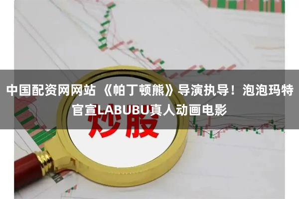 中国配资网网站 《帕丁顿熊》导演执导！泡泡玛特官宣LABUBU真人动画电影